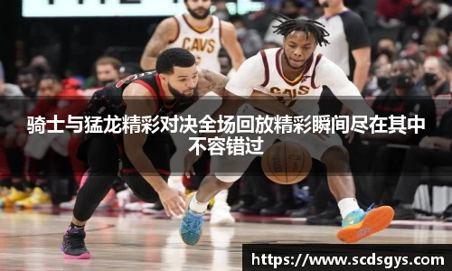 骑士与猛龙精彩对决全场回放精彩瞬间尽在其中不容错过